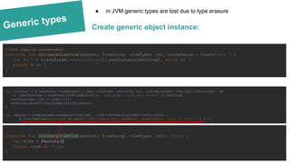 Generic types
val bindFunc = { baseView: FrameLayout , item: ListItem , position: Int , clickListener: View.OnClickListener ->
val nameTextView = baseView.findViewById(R.id. item_simple_list_main_header) as TextView
nameTextView. text = item.title
baseView.setOnClickListener(clickListener)
}
val adapter = SimpleItemListAdapter<ListItem , ListItemView<ListItem>>(onClickFunc ,
{ ListItemView <ListItem> (R.layout. item_simple_list, bindFunc , baseContext , null /* attrs */ ) } );
Create generic object instance:
● in JVM generic types are lost due to type erasure
override fun onCreateItemView(parent: ViewGroup, viewType: Int): TView {
val view = factory()
return view as TView
}
//not really convenient
override fun onCreateItemView(parent: ViewGroup, viewType: Int, classParam : Class<T>): T {
val v: T = classParam.constructors[0].newInstance(mContext, null) as T
return v as T
}
 
