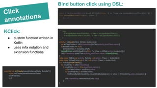 Click
annotations
KClick:
init { R.id.sendButton bind KClick(this, { v: View -> onSendButtonClick(v) }) }
fun onSendButtonClick(v: View) {
[...]
}
● custom function written in
Kotlin
● uses infix notation and
extension functions
Bind button click using DSL:
/** init {
* R.id.loginButton bind KClick(this, { v: View -> onLoginButtonClick(v) })
* R.id.logoutButton bind KClick(this, { v: View -> onLogoutButtonClick(v) })
* }
*/
infix fun Int.bind(kClick: KClick): kotlin.Unit {
var kViewEntries = Util.kViewsMap[(kClick.activity.javaClass.name)]
if (kViewEntries == null)
kViewEntries = mutableListOf()
kViewEntries.add(KViewEntry(this, { v: View -> kClick.action.invoke(v) }) )
Util.kViewsMap.put(kClick.activity.javaClass.name, kViewEntries)
}
data class KClick(val activity: Activity, val action: (View) -> kotlin.Unit)
data class KViewEntry(val id: Int, val action: (View) -> kotlin.Unit)
fun Activity.bindKViews() {
for (mutEntry in Util.kViewsMap)
if (mutEntry.key == this.javaClass.name) {
val kViewEntries = mutEntry.value;
for (kViewEntry in kViewEntries)
findViewById(kViewEntry.id).setOnClickListener { v: View -> kViewEntry.action.invoke(v) }
Util.kViewsMap.remove(mutEntry.key)
}
}
override fun onCreate(savedInstanceState: Bundle?) {
super.onCreate(savedInstanceState)
bindKViews()
[...]
}
 
