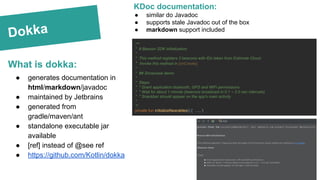 Dokka
What is dokka:
KDoc documentation:
● similar do Javadoc
● supports stale Javadoc out of the box
● markdown support included
/**
* # Beacon SDK initialization
*
* This method registers 3 beacons with IDs taken from Estimote Cloud.
* Invoke this method in [onCreate].
*
* ## Showcase demo
*
* Steps:
* * Grant application bluetooth, GPS and WiFi permissions
* * Wait for about 1 minute (beacons broadcast in 0.1 ~ 2.0 sec intervals)
* * Snackbar should appear on the app's main activity
*
*/
private fun initializeNearables() { ….. }
● generates documentation in
html/markdown/javadoc
● maintained by Jetbrains
● generated from
gradle/maven/ant
● standalone executable jar
available
● [ref] instead of @see ref
● https://github.com/Kotlin/dokka
 