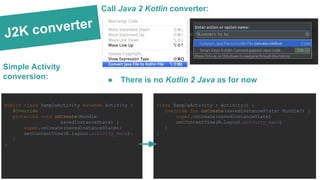 J2K converter
Simple Activity
conversion:
Call Java 2 Kotlin converter:
● There is no Kotlin 2 Java as for now
public class SampleActivity extends Activity {
@Override
protected void onCreate(Bundle
savedInstanceState) {
super.onCreate(savedInstanceState);
setContentView(R.layout.activity_main);
}
}
class SampleActivity : Activity() {
override fun onCreate(savedInstanceState: Bundle?) {
super.onCreate(savedInstanceState)
setContentView(R.layout.activity_main)
}
}
 