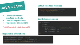 JAVA 8 JACK
● Default and static
interface methods
● Lambda expressions
● Repeatable annotations
** JACK compiler is in beta (Android N)
@Schedule(dayOfMonth= "last")
@Schedule(dayOfWeek= "Fri", hour="23")
public void doPeriodicCleanup () { ... }
Repeatable annotations
printPersons(
roster,
(Person p) ->
p.getGender() == Person.Sex.MALE
&& p.getAge() >= 18
&& p.getAge() <= 25
);
Lambda expressions
public interface Java8DefaultInterface {
default void closeSession() {
Log.i("TAG", "Session closed");
}
}
Default interface methods
 