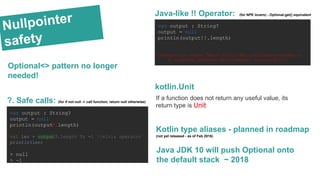 Nullpointer
safety
var output : String?
output = null
println(output!!.length)
Exception in thread "main" kotlin.KotlinNullPointerException
at Simplest_versionKt.main(Simplest version.kt:11)
Java-like !! Operator: (for NPE lovers) - Optional.get() equivalent
var output : String?
output = null
println(output?.length)
val len = output?.length ?: -1 //elvis operator
println(len)
> null
> -1
?. Safe calls: (for if not null -> call function; return null otherwise)
Kotlin type aliases - planned in roadmap
(not yet released - as of Feb 2016)
Java JDK 10 will push Optional onto
the default stack ~ 2018
Optional<> pattern no longer
needed!
kotlin.Unit
If a function does not return any useful value, its
return type is Unit
 