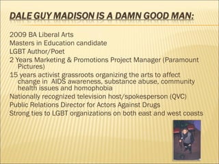 2009 BA Liberal Arts Masters in Education candidate LGBT Author/Poet 2 Years Marketing & Promotions Project Manager (Paramount Pictures) 15 years activist grassroots organizing the arts to affect change in  AIDS awareness, substance abuse, community health issues and homophobia Nationally recognized television host/spokesperson (QVC) Public Relations Director for Actors Against Drugs Strong ties to LGBT organizations on both east and west coasts 