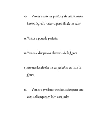 10. Vamos a unir los puntos y de esta manera
hemos logrado hacer la plantilla de un cubo
11.Vamos a ponerle pestañas
12.Vamos a dar paso a el recorte de la figura
13.Aremos los doblesde las pestañas en todala
figura
14. Vamos a presionar con los dedospara que
esos dobles quedenbien asentados
 
