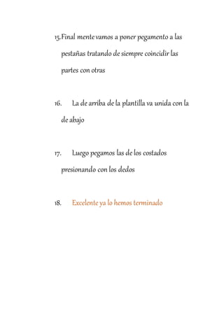 15.Final mentevamos a poner pegamento a las
pestañas tratando de siempre coincidir las
partes con otras
16. La de arriba de la plantilla va unida con la
de abajo
17. Luego pegamos las de los costados
presionando con los dedos
18. Excelente ya lo hemos terminado
 