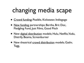 changing media scape
• Crowd funding; Pozible, Kickstater, Indiegogo	

• New funding partnerships; Bertha, Brit Doc,
Fledgling Fund, Just Films, Good Pitch	

• New digital distribution models; Hulu, Netﬂix,Vudu,
Distrify, Beama, Screenburner	

• New theatrical crowd distribution models; Gathr,
Tugg, 	

!
 