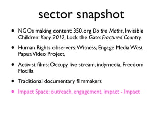 sector snapshot
• NGOs making content: 350.org Do the Maths, Invisible
Children: Kony 2012, Lock the Gate: Fractured Country	

• Human Rights observers:Witness, Engage Media West
PapuaVideo Project, 	

• Activist ﬁlms: Occupy live stream, indymedia, Freedom
Flotilla 	

• Traditional documentary ﬁlmmakers	

• Impact Space; outreach, engagement, impact - Impact
 