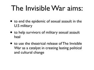 The Invisible War aims:
!
• to end the epidemic of sexual assault in the
U.S military	

• to help survivors of military sexual assault
heal	

• to use the theatrical release of The Invisible
War as a catalyst in creating lasting political
and cultural change
 