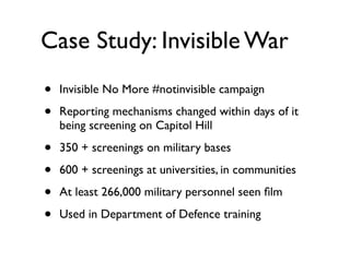 Case Study: Invisible War	

• Invisible No More #notinvisible campaign	

• Reporting mechanisms changed within days of it
being screening on Capitol Hill	

• 350 + screenings on military bases	

• 600 + screenings at universities, in communities	

• At least 266,000 military personnel seen ﬁlm	

• Used in Department of Defence training
 