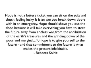 Hope is not a lottery ticket you can sit on the sofa and
clutch, feeling lucky. It is an axe you break down doors
with in an emergency. Hope should shove you out the
door, because it will take everything you have to steer
the future away from endless war, from the annihilation
of the earth's treasures and the grinding down of the
poor and marginal...To hope is to give yourself to the
future - and that commitment to the future is what
makes the present inhabitable. 	

- Rebecca Solnit
 