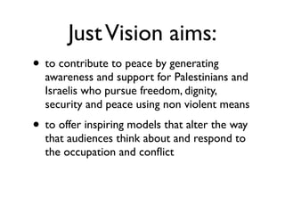 JustVision aims:
• to contribute to peace by generating
awareness and support for Palestinians and
Israelis who pursue freedom, dignity,
security and peace using non violent means	

• to offer inspiring models that alter the way
that audiences think about and respond to
the occupation and conﬂict
 