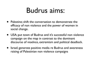 Budrus aims:
• Palestine; shift the conversation to demonstrate the
efﬁcacy of non violence and the power of women in
social change.	

• USA; put town of Budrus and it’s successful non violence
campaign on the map in contrast to the dominant
discourse of vioelnce, extremism and political deadlock.	

• Israel; generate positive media re Budrus and awareness
raising of Palestinian non violence campaigns
 