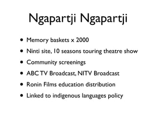 Ngapartji Ngapartji
• Memory baskets x 2000 	

• Ninti site, 10 seasons touring theatre show	

• Community screenings	

• ABC TV Broadcast, NITV Broadcast	

• Ronin Films education distribution	

• Linked to indigenous languages policy
 