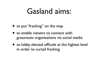 Gasland aims:
!
• to put “fracking” on the map	

• to enable viewers to connect with
grassroots organisations via social media	

• to lobby elected ofﬁcials at the highest level
in order to curtail fracking
 