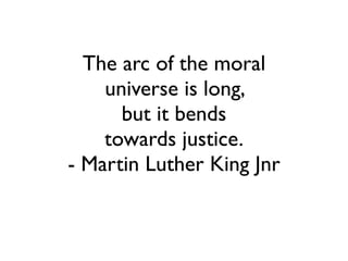 The arc of the moral	

universe is long, 	

but it bends	

towards justice.	

- Martin Luther King Jnr
 