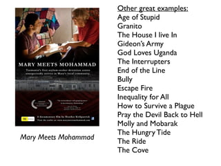 Mary Meets Mohammad	

Other great examples:	

Age of Stupid	

Granito	

The House I live In	

Gideon’s Army	

God Loves Uganda	

The Interrupters 	

End of the Line	

Bully	

Escape Fire	

Inequality for All	

How to Survive a Plague	

Pray the Devil Back to Hell	

Molly and Mobarak	

The Hungry Tide	

The Ride	

The Cove	

!
 