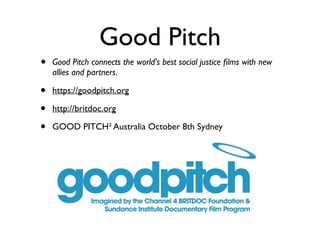 Good Pitch
• Good Pitch connects the world's best social justice ﬁlms with new
allies and partners.	

• https://goodpitch.org	

• http://britdoc.org 	

• GOOD PITCH² Australia October 8th Sydney
 
