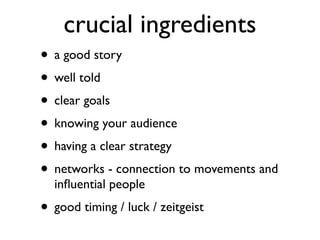 crucial ingredients
• a good story	

• well told	

• clear goals	

• knowing your audience	

• having a clear strategy	

• networks - connection to movements and
inﬂuential people	

• good timing / luck / zeitgeist 	

 