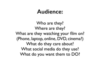 Audience:
!
Who are they?	

Where are they?	

What are they watching your ﬁlm on?	

(Phone, laptop, online, DVD, cinema?)	

What do they care about?	

What social media do they use?	

What do you want them to DO?
 