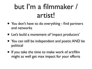 but I’m a ﬁlmmaker /
artist!
• You don’t have to do everything - ﬁnd partners
and networks	

• Let’s build a movement of ‘impact producers’	

• You can still be independent and poetic AND be
political	

• If you take the time to make work of art/ﬁlm
might as well get max impact for your efforts
 