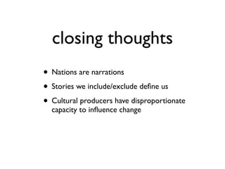 closing thoughts
• Nations are narrations	

• Stories we include/exclude deﬁne us	

• Cultural producers have disproportionate
capacity to inﬂuence change
 