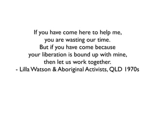 If you have come here to help me, 	

you are wasting our time.	

But if you have come because 	

your liberation is bound up with mine, 	

then let us work together.	

- Lilla Watson & Aboriginal Activists, QLD 1970s
 