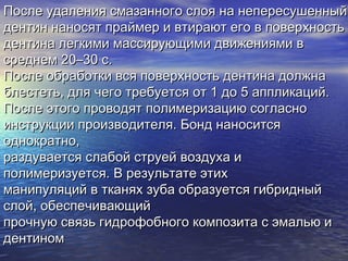 После удаления смазанного слоя на непересушенныйПосле удаления смазанного слоя на непересушенный
дентин наносят праймер и втирают его в поверхностьдентин наносят праймер и втирают его в поверхность
дентина легкими массирующими движениями вдентина легкими массирующими движениями в
среднем 20–30 с.среднем 20–30 с.
После обработки вся поверхность дентина должнаПосле обработки вся поверхность дентина должна
блестеть, для чего требуется от 1 до 5 аппликаций.блестеть, для чего требуется от 1 до 5 аппликаций.
После этого проводят полимеризацию согласноПосле этого проводят полимеризацию согласно
инструкции производителя. Бонд наноситсяинструкции производителя. Бонд наносится
однократно,однократно,
раздувается слабой струей воздуха ираздувается слабой струей воздуха и
полимеризуется. В результате этихполимеризуется. В результате этих
манипуляций в тканях зуба образуется гибридныйманипуляций в тканях зуба образуется гибридный
слой, обеспечивающийслой, обеспечивающий
прочную связь гидрофобного композита с эмалью ипрочную связь гидрофобного композита с эмалью и
дентиномдентином
 