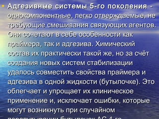 • Адгезивные системы 5-го поколенияАдгезивные системы 5-го поколения --
однокомпонентные, легко отверждаемые, неоднокомпонентные, легко отверждаемые, не
требующие смешивания связующих агентов.требующие смешивания связующих агентов.
Они сочетают в себе особенности какОни сочетают в себе особенности как
праймера, так и адгезива. Химическийпраймера, так и адгезива. Химический
состав их практически такой же, но за счётсостав их практически такой же, но за счёт
создания новых систем стабилизациисоздания новых систем стабилизации
удалось совместить свойства праймера иудалось совместить свойства праймера и
адгезива в одной жидкости (бутылочке). Этоадгезива в одной жидкости (бутылочке). Это
облегчает и упрощает их клиническоеоблегчает и упрощает их клиническое
применение и, исключает ошибки, которыеприменение и, исключает ошибки, которые
могут возникнуть при случайноммогут возникнуть при случайном
 