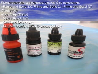 Представители адгезивных систем 5-го поколенияПредставители адгезивных систем 5-го поколения::
----Prime and Bond 2.0, Prime and Bond 2.1,Prime and Bond NTPrime and Bond 2.0, Prime and Bond 2.1,Prime and Bond NT
(Dentsplay)(Dentsplay)
--One Step (Bisco)--One Step (Bisco)
--Single Bond (3M)--Single Bond (3M)
--OptiBond Solo (Kerr)--OptiBond Solo (Kerr)
----GLUMA Comfort Bond (Heraeus Kulzer)GLUMA Comfort Bond (Heraeus Kulzer)
 