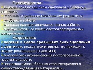 Преимущества:Преимущества:
высокие показатели силы сцепления с эмалью ивысокие показатели силы сцепления с эмалью и
дентином;дентином;
хорошие отдаленные клинические результаты;хорошие отдаленные клинические результаты;
удобство в работе,удобство в работе,
меньшее время и количество этапов работы,меньшее время и количество этапов работы,
совместимость со всеми светоотверждаемымисовместимость со всеми светоотверждаемыми
материалами.материалами.
Недостатки:Недостатки:
адгезия к эмали превышает силу сцепленияадгезия к эмали превышает силу сцепления
с дентис дентином, иногда значительно, что приводит кном, иногда значительно, что приводит к
отрыву реставрации от дентина;отрыву реставрации от дентина;
высокий риск возникновения постоперативнойвысокий риск возникновения постоперативной
чувствительности;чувствительности;
несовместимость большинства материалов снесовместимость большинства материалов с
химиоотверждаемыми материалами .химиоотверждаемыми материалами .
 