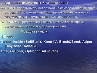 • Адгезивные системы 7-го поколенияАдгезивные системы 7-го поколения
по многим характеристикам похожи на самопротравливающиепо многим характеристикам похожи на самопротравливающие
адгезивы 6-го поколения. Отличие заключается только вадгезивы 6-го поколения. Отличие заключается только в
отсутствии этапа смешивания компонентов, т. к.отсутствии этапа смешивания компонентов, т. к.
эти системы представлены одним готовым раствором,эти системы представлены одним готовым раствором,
содержащим протравку, праймер и бонд.содержащим протравку, праймер и бонд.
ПредставителиПредставители
i-Bondi-Bond
Gluma inside (SelfEtch), Xeno IV, Brush&Bond, AdperGluma inside (SelfEtch), Xeno IV, Brush&Bond, Adper
EasyBond, AdheSEEasyBond, AdheSE
One, G-Bond, Optibond All in One.One, G-Bond, Optibond All in One.
 