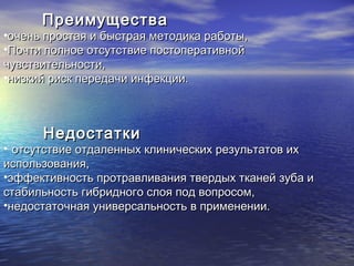 ПреимуществаПреимущества
•очень простая и быстрая методика работы,очень простая и быстрая методика работы,
•Почти полное отсутствие постоперативнойПочти полное отсутствие постоперативной
чувствительности,чувствительности,
•низкий риск передачи инфекции.низкий риск передачи инфекции.
НедостаткиНедостатки
• отсутствие отдаленных клинических результатов ихотсутствие отдаленных клинических результатов их
использования,использования,
•эффективность протравливания твердых тканей зуба иэффективность протравливания твердых тканей зуба и
стабильность гибридного слоя под вопросом,стабильность гибридного слоя под вопросом,
•недостаточная универсальность в применении.недостаточная универсальность в применении.
 