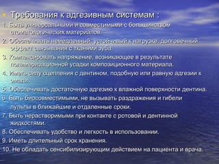 • Требования к адгезивным системамТребования к адгезивным системам ::
1. Быть универсальными и совместимыми с большинством1. Быть универсальными и совместимыми с большинством
стоматологических материалов.стоматологических материалов.
2. Обеспечивать немедленный, устойчивый к нагрузке, долговечный2. Обеспечивать немедленный, устойчивый к нагрузке, долговечный
эффект связывания с тканями зуба.эффект связывания с тканями зуба.
3. Компенсировать напряжение, возникающее в результате3. Компенсировать напряжение, возникающее в результате
полимеризационной усадки композиционного материала.полимеризационной усадки композиционного материала.
4. Иметь силу сцепления с дентином, подобную или равную адгезии к4. Иметь силу сцепления с дентином, подобную или равную адгезии к
эмали.эмали.
5. Обеспечивать достаточную адгезию к влажной поверхности дентина.5. Обеспечивать достаточную адгезию к влажной поверхности дентина.
6. Быть биосовместимыми, не вызывать раздражения и гибели6. Быть биосовместимыми, не вызывать раздражения и гибели
пульпы в ближайшие и отдаленные сроки.пульпы в ближайшие и отдаленные сроки.
7. Быть нерастворимыми при контакте с ротовой и дентинной7. Быть нерастворимыми при контакте с ротовой и дентинной
жидкостями.жидкостями.
8. Обеспечивать удобство и легкость в использовании.8. Обеспечивать удобство и легкость в использовании.
9. Иметь длительный срок хранения.9. Иметь длительный срок хранения.
10. Не обладать сенсибилизирующим действием на пациента и врача.10. Не обладать сенсибилизирующим действием на пациента и врача.
 
