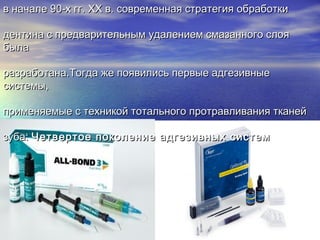 в начале 90-х гг. XX в. современная стратегия обработкив начале 90-х гг. XX в. современная стратегия обработки
дентина с предварительным удалением смазанного слоядентина с предварительным удалением смазанного слоя
былабыла
разработана.Тогда же появились первые адгезивныеразработана.Тогда же появились первые адгезивные
системы,системы,
применяемые с техникой тотального протравливания тканейприменяемые с техникой тотального протравливания тканей
зуба:зуба: Четвертое поколение адгезивных системЧетвертое поколение адгезивных систем
 