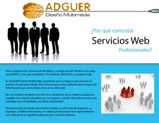 ¿Por qué contratar

                                                                             Servicios Web
                                                                                       Profesionales?


Otros utilizaron los servicios de familiares y amigos que les “hicieron sus pagi-
nas GRATIS”. ¿Con qué resultados? 10 visitantes ANUALES a su página web.

En ADGUER Diseño Multimedia, queremos que su negocio sea visto por el
publico al cual quiere llegar. Nos interesa que reciba visitantes que busquen la
información que usted proporciona en su sitio web.

No nos interesa venderle una sola vez y olvidarnos de su negocio, queremos
entablar una relación duradera con su negocio, y poder ofrecerle servicios que
satisfagan sus necesidades, sin falsas espectativas.

Queremos que el mundo vea nuestro trabajo, su sitio web de negocios, su
logotipo, su folleto informativo, el volante promocional. Pero especialmente
nos enfocamos en aquella audiencia que a usted le interesa.
 