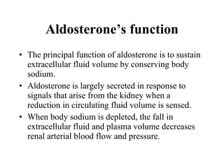 The principal function of aldosterone is to sustain extracellular fluid volume by conserving body sodium.  Aldosterone is largely secreted in response to signals that arise from the kidney when a reduction in circulating fluid volume is sensed.  When body sodium is depleted, the fall in extracellular fluid and plasma volume decreases renal arterial blood flow and pressure.  Aldosterone’s function 