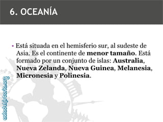 6. OCEANÍA
• Está situada en el hemisferio sur, al sudeste de
Asia. Es el continente de menor tamaño. Está
formado por un conjunto de islas: Australia,
Nueva Zelanda, Nueva Guinea, Melanesia,
Micronesia y Polinesia.
 