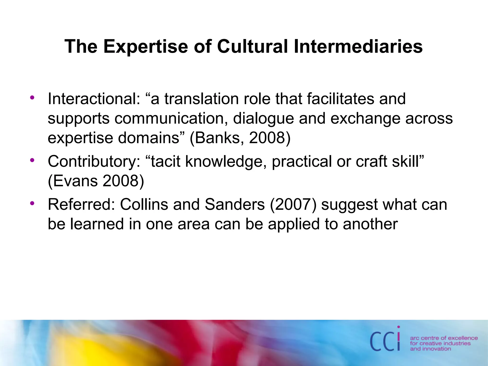 The Expertise of Cultural Intermediaries
• Interactional: “a translation role that facilitates and
supports communication, dialogue and exchange across
expertise domains” (Banks, 2008)
• Contributory: “tacit knowledge, practical or craft skill”
(Evans 2008)
• Referred: Collins and Sanders (2007) suggest what can
be learned in one area can be applied to another
 