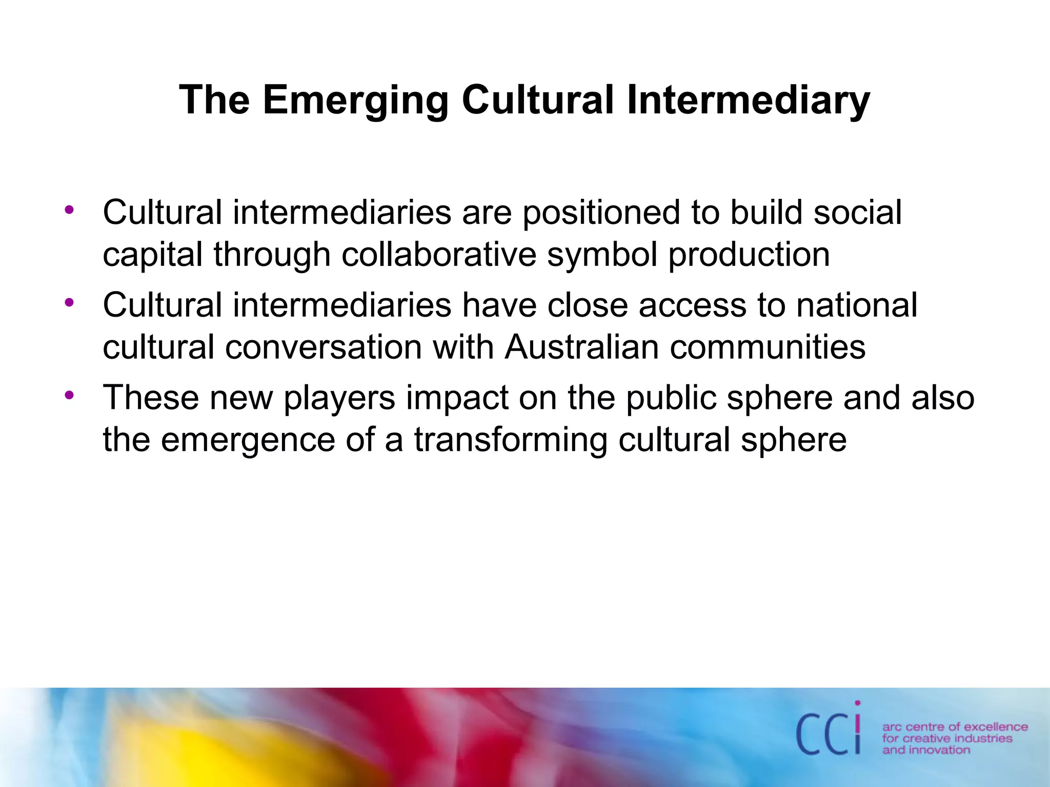 The Emerging Cultural Intermediary
• Cultural intermediaries are positioned to build social
capital through collaborative symbol production
• Cultural intermediaries have close access to national
cultural conversation with Australian communities
• These new players impact on the public sphere and also
the emergence of a transforming cultural sphere
 