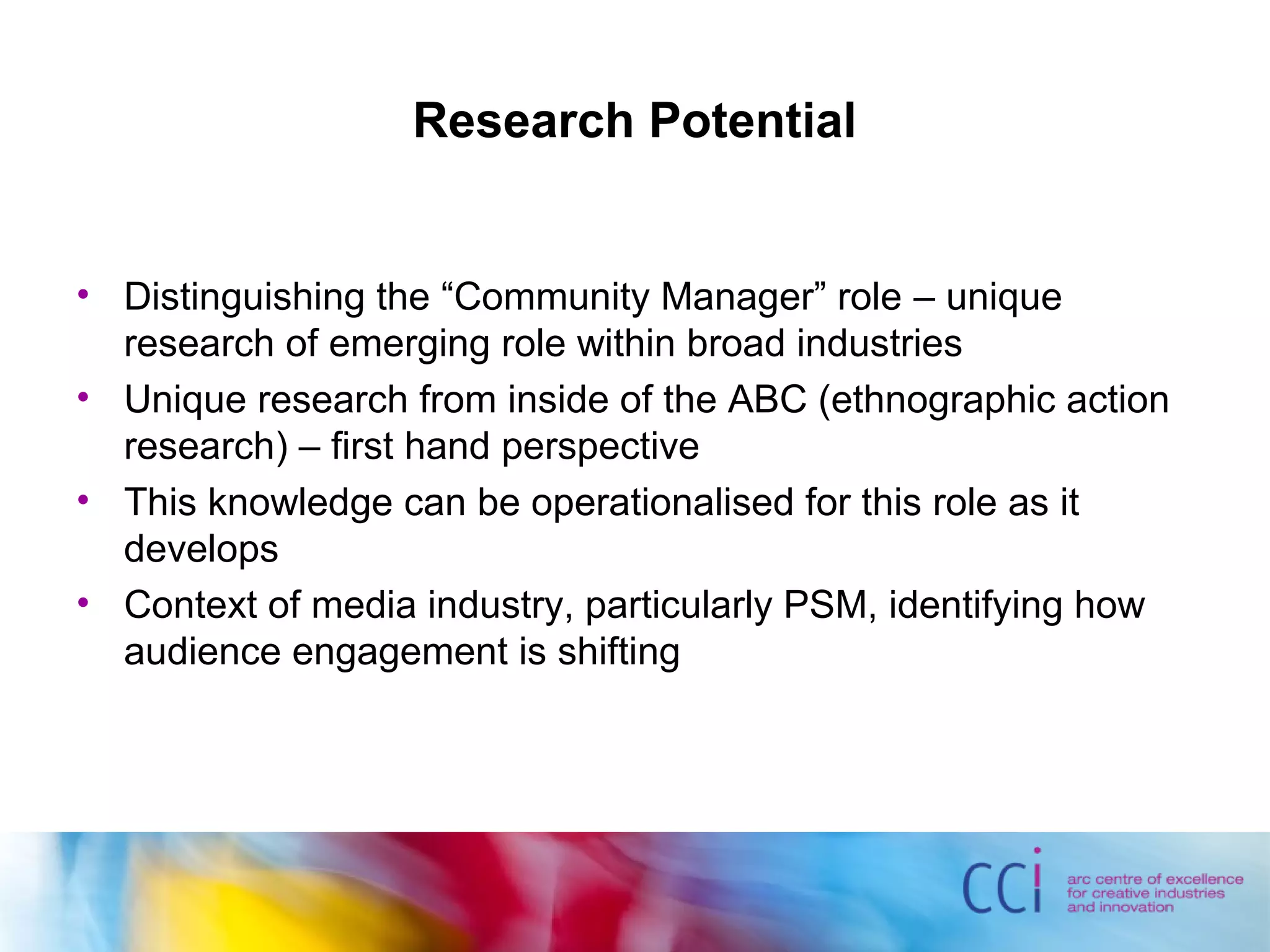 Research Potential
• Distinguishing the “Community Manager” role – unique
research of emerging role within broad industries
• Unique research from inside of the ABC (ethnographic action
research) – first hand perspective
• This knowledge can be operationalised for this role as it
develops
• Context of media industry, particularly PSM, identifying how
audience engagement is shifting
 