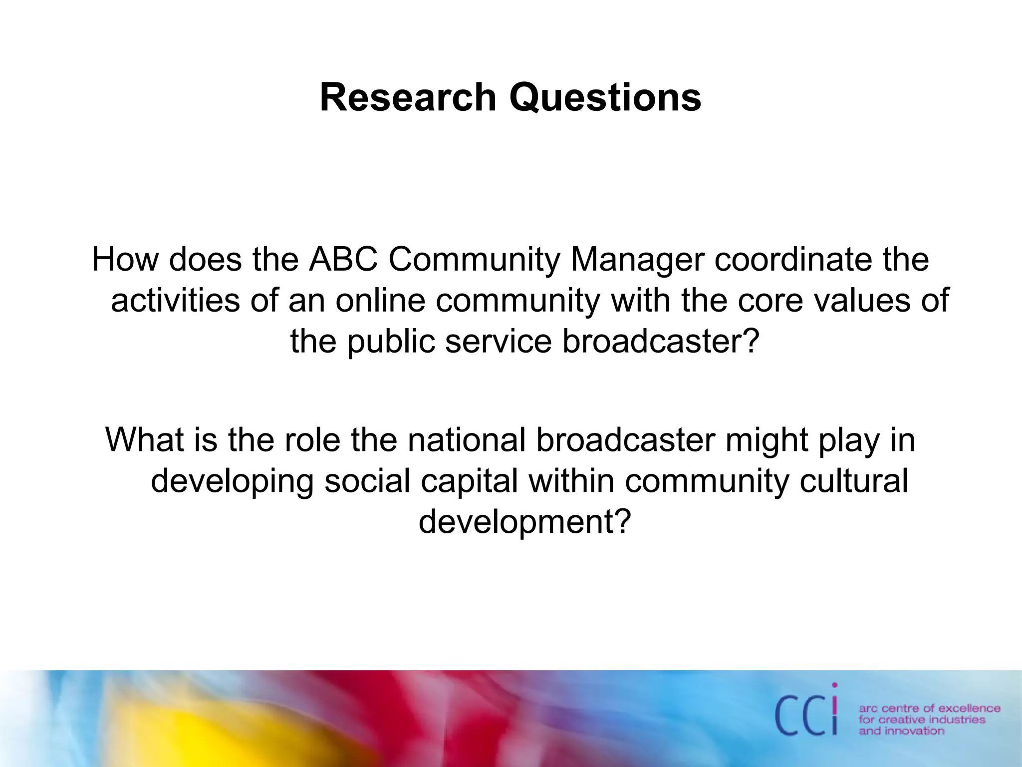 Research Questions
How does the ABC Community Manager coordinate the
activities of an online community with the core values of
the public service broadcaster?
What is the role the national broadcaster might play in
developing social capital within community cultural
development?
 