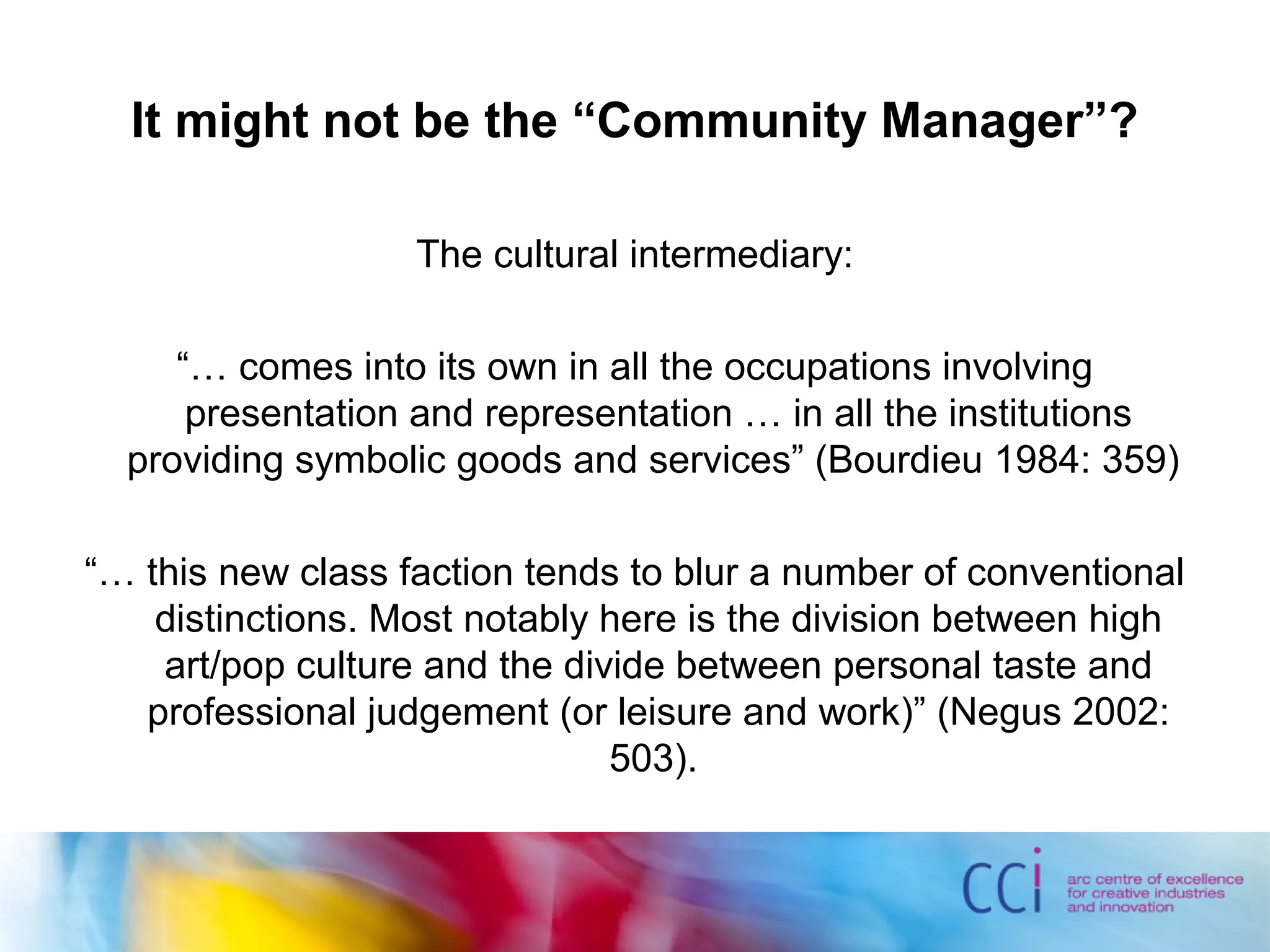 It might not be the “Community Manager”?
The cultural intermediary:
“… comes into its own in all the occupations involving
presentation and representation … in all the institutions
providing symbolic goods and services” (Bourdieu 1984: 359)
“… this new class faction tends to blur a number of conventional
distinctions. Most notably here is the division between high
art/pop culture and the divide between personal taste and
professional judgement (or leisure and work)” (Negus 2002:
503).
 