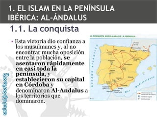 1. EL ISLAM EN LA PENÍNSULA
IBÉRICA: AL-ÁNDALUS

1.1. La conquista
• Esta victoria dio confianza a
los musulmanes y, al no
encontrar mucha oposición
entre la población, se
asentaron rápidamente
en casi toda la
península, y
establecieron su capital
en Córdoba y
denominaron Al-Andalus a
los territorios que
dominaron.

 