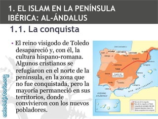 1. EL ISLAM EN LA PENÍNSULA
IBÉRICA: AL-ÁNDALUS

1.1. La conquista
• El reino visigodo de Toledo
desapareció y, con él, la
cultura hispano-romana.
Algunos cristianos se
refugiaron en el norte de la
península, en la zona que
no fue conquistada, pero la
mayoría permaneció en sus
territorios, donde
convivieron con los nuevos
pobladores.

 