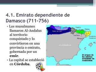 4.1. Emirato dependiente de
Damasco (711-756)
• Los musulmanes
llamaron Al-Andalus
al territorio
conquistado y lo
convirtieron en una
provincia o emirato,
gobernada por un
emir.
• La capital se estableció
en Córdoba.

 