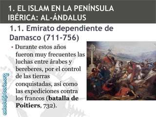 1. EL ISLAM EN LA PENÍNSULA
IBÉRICA: AL-ÁNDALUS
1.1. Emirato dependiente de
Damasco (711-756)
• Durante estos años
fueron muy frecuentes las
luchas entre árabes y
bereberes, por el control
de las tierras
conquistadas, así como
las expediciones contra
los francos (batalla de
Poitiers, 732).

 