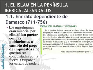 1. EL ISLAM EN LA PENÍNSULA
IBÉRICA: AL-ÁNDALUS
1.1. Emirato dependiente de
Damasco (711-756)
• Los musulmanes
eran minoría, por
ello solían pactar
con las
poblaciones a
cambio del pago
de impuestos sino
querían ser
conquistadas por la
fuerza. Ocupaban
los cargos de poder.

 