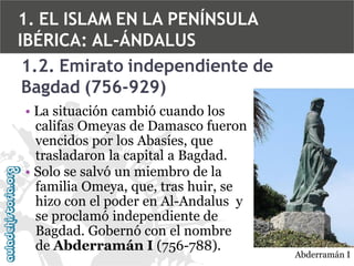 1. EL ISLAM EN LA PENÍNSULA
IBÉRICA: AL-ÁNDALUS
1.2. Emirato independiente de
Bagdad (756-929)
• La situación cambió cuando los
califas Omeyas de Damasco fueron
vencidos por los Abasíes, que
trasladaron la capital a Bagdad.
• Solo se salvó un miembro de la
familia Omeya, que, tras huir, se
hizo con el poder en Al-Andalus y
se proclamó independiente de
Bagdad. Gobernó con el nombre
de Abderramán I (756-788).

Abderramán I

 