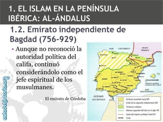 1. EL ISLAM EN LA PENÍNSULA
IBÉRICA: AL-ÁNDALUS
1.2. Emirato independiente de
Bagdad (756-929)
• Aunque no reconoció la
autoridad política del
califa, continuó
considerándolo como el
jefe espiritual de los
musulmanes.
El emirato de Córdoba

 