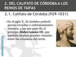 2. DEL CALIFATO DE CÓRDOBA A LOS
REINOS DE TAIFAS
2.1. Califato de Córdoba (929-1031)
• En el siglo X, Al-Andalus padeció
graves revueltas y enfrentamientos
internos, a los que puso fin el
príncipe Abderramán III, que
también alcanzó grandes victorias
sobre los cristianos del norte.

 